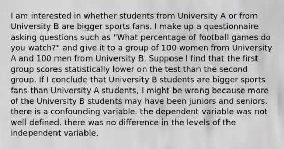 I am interested in whether students from University A or from University B are bigger sports fans. I make up a questionnaire asking questions such as "What percentage of football games do you watch?" and give it to a group of 100 women from University A and 100 men from University B. Suppose I find that the first group scores statistically lower on the test than the second group. If I conclude that University B students are bigger sports fans than University A students, I might be wrong because more of the University B students may have been juniors and seniors. there is a confounding variable. the dependent variable was not well defined. there was no difference in the levels of the independent variable.