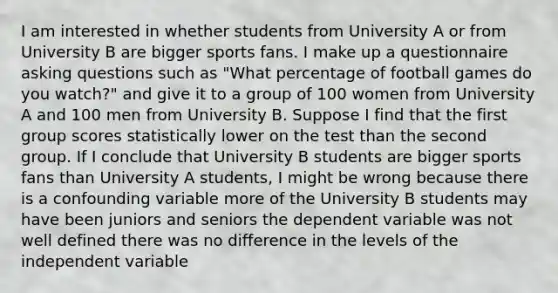 I am interested in whether students from University A or from University B are bigger sports fans. I make up a questionnaire asking questions such as "What percentage of football games do you watch?" and give it to a group of 100 women from University A and 100 men from University B. Suppose I find that the first group scores statistically lower on the test than the second group. If I conclude that University B students are bigger sports fans than University A students, I might be wrong because there is a confounding variable more of the University B students may have been juniors and seniors the dependent variable was not well defined there was no difference in the levels of the independent variable