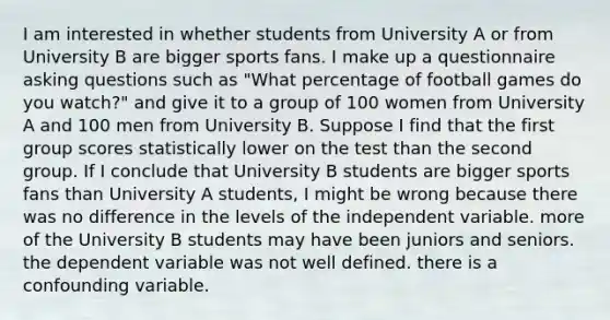 I am interested in whether students from University A or from University B are bigger sports fans. I make up a questionnaire asking questions such as "What percentage of football games do you watch?" and give it to a group of 100 women from University A and 100 men from University B. Suppose I find that the first group scores statistically lower on the test than the second group. If I conclude that University B students are bigger sports fans than University A students, I might be wrong because there was no difference in the levels of the independent variable. more of the University B students may have been juniors and seniors. the dependent variable was not well defined. there is a confounding variable.