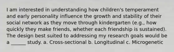 I am interested in understanding how children's temperament and early personality influence the growth and stability of their social network as they move through kindergarten (e.g., how quickly they make friends, whether each friendship is sustained). The design best suited to addressing my research goals would be a ______ study. a. Cross-sectional b. Longitudinal c. Microgenetic