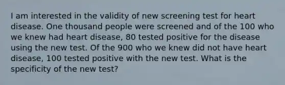 I am interested in the validity of new screening test for heart disease. One thousand people were screened and of the 100 who we knew had heart disease, 80 tested positive for the disease using the new test. Of the 900 who we knew did not have heart disease, 100 tested positive with the new test. What is the specificity of the new test?