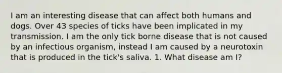 I am an interesting disease that can affect both humans and dogs. Over 43 species of ticks have been implicated in my transmission. I am the only tick borne disease that is not caused by an infectious organism, instead I am caused by a neurotoxin that is produced in the tick's saliva. 1. What disease am I?