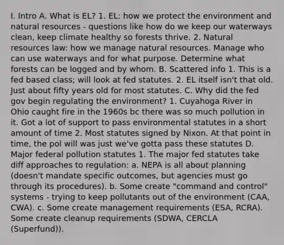 I. Intro A. What is EL? 1. EL: how we protect the environment and natural resources - questions like how do we keep our waterways clean, keep climate healthy so forests thrive. 2. Natural resources law: how we manage natural resources. Manage who can use waterways and for what purpose. Determine what forests can be logged and by whom. B. Scattered info 1. This is a fed based class; will look at fed statutes. 2. EL itself isn't that old. Just about fifty years old for most statutes. C. Why did the fed gov begin regulating the environment? 1. Cuyahoga River in Ohio caught fire in the 1960s bc there was so much pollution in it. Got a lot of support to pass environmental statutes in a short amount of time 2. Most statutes signed by Nixon. At that point in time, the pol will was just we've gotta pass these statutes D. Major federal pollution statutes 1. The major fed statutes take diff approaches to regulation: a. NEPA is all about planning (doesn't mandate specific outcomes, but agencies must go through its procedures). b. Some create "command and control" systems - trying to keep pollutants out of the environment (CAA, CWA). c. Some create management requirements (ESA, RCRA). Some create cleanup requirements (SDWA, CERCLA (Superfund)).