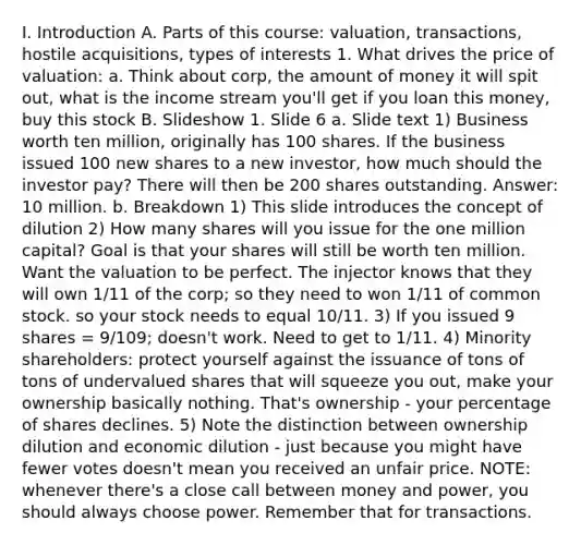 I. Introduction A. Parts of this course: valuation, transactions, hostile acquisitions, types of interests 1. What drives the price of valuation: a. Think about corp, the amount of money it will spit out, what is the income stream you'll get if you loan this money, buy this stock B. Slideshow 1. Slide 6 a. Slide text 1) Business worth ten million, originally has 100 shares. If the business issued 100 new shares to a new investor, how much should the investor pay? There will then be 200 shares outstanding. Answer: 10 million. b. Breakdown 1) This slide introduces the concept of dilution 2) How many shares will you issue for the one million capital? Goal is that your shares will still be worth ten million. Want the valuation to be perfect. The injector knows that they will own 1/11 of the corp; so they need to won 1/11 of common stock. so your stock needs to equal 10/11. 3) If you issued 9 shares = 9/109; doesn't work. Need to get to 1/11. 4) Minority shareholders: protect yourself against the issuance of tons of tons of undervalued shares that will squeeze you out, make your ownership basically nothing. That's ownership - your percentage of shares declines. 5) Note the distinction between ownership dilution and economic dilution - just because you might have fewer votes doesn't mean you received an unfair price. NOTE: whenever there's a close call between money and power, you should always choose power. Remember that for transactions.