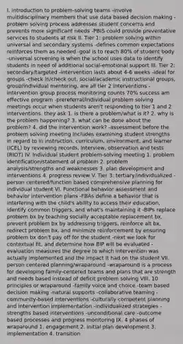 I. introduction to problem-solving teams -involve multidisciplinary members that use data based decision making -problem solving process addresses student concerns and prevents more significant needs -PBIS could provide preventative services to students at risk II. Tier 1: problem solving within universal and secondary systems -defines common expectations reinforces them as needed -goal is to reach 80% of student body -universal screening is when the school uses data to identify students in need of additional social-emotional support III. Tier 2: secondary/targeted -intervention lasts about 4-6 weeks -ideal for groups -check in/check out, social/academic instructional groups, group/individual mentoring, are all tier 2 interventions -intervention group process monitoring counts 70% success am effective program -prereferral/individual problem solving meetings occur when students aren't responding to tier 1 and 2 interventions. they ask 1. is there a problem/what is it? 2. why is the problem happening? 3. what can be done about the problem? 4. did the intervention work? -assessment before the problem solving meeting includes examining student strengths in regard to in instruction, curriculum, environment, and learner (ICEL) by reviewing records, interview, observation and tests (RIOT) IV. Individual student problem-solving meeting 1. problem identification/statement of problem 2. problem analysis/strengths and weaknesses 3. plan development and interventions 4. progress review V. Tier 3: tertiary/individualized -person centered/function based comprehensive planning for individual student VI. Functional behavior assessment and behavior intervention plans -FBAs define a behavior that is interfering with the child's ability to access their education, identify common triggers, and what's maintaining it -BIPs replace problem bx by teaching socially acceptable replacement bx, prevent problem bx by addressing triggers, reinforce alt bx, redirect problem bx, and minimize reinforcement by ensuring problem bx don't pay off for the student -next we look for contextual fit, and determine how BIP will be evaluated -evaluation measures the degree to which intervention was actually implemented and the impact it had on the student VII. person centered planning/wraparound -wraparound is a process for developing family-centered teams and plans that are strength and needs based instead of deficit problem solving VIII. 10 principles or wraparound -family voice and choice -team based decision making -natural supports -collaborative teaming -community-based interventions -culturally competent planning and intervention implementation -individualized strategies -strengths based interventions -unconditional care -outcome based processes and progress monitoring IX. 4 phases of wraparound 1. engagement 2. initial plan development 3. implementation 4. transition