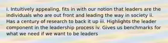 i. Intuitively appealing, fits in with our notion that leaders are the individuals who are out front and leading the way in society ii. Has a century of research to back it up iii. Highlights the leader component in the leadership process iv. Gives us benchmarks for what we need if we want to be leaders