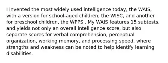 I invented the most widely used intelligence today, the WAIS, with a version for school-aged children, the WISC, and another for preschool children, the WPPSI. My WAIS features 15 subtests, and yields not only an overall intelligence score, but also separate scores for verbal comprehension, perceptual organization, working memory, and processing speed, where strengths and weakness can be noted to help identify learning disabilities.