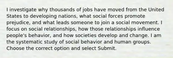 I investigate why thousands of jobs have moved from the United States to developing nations, what social forces promote prejudice, and what leads someone to join a social movement. I focus on social relationships, how those relationships influence people's behavior, and how societies develop and change. I am the systematic study of social behavior and human groups. Choose the correct option and select Submit.