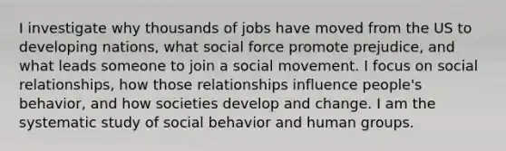 I investigate why thousands of jobs have moved from the US to developing nations, what social force promote prejudice, and what leads someone to join a social movement. I focus on social relationships, how those relationships influence people's behavior, and how societies develop and change. I am the systematic study of social behavior and human groups.