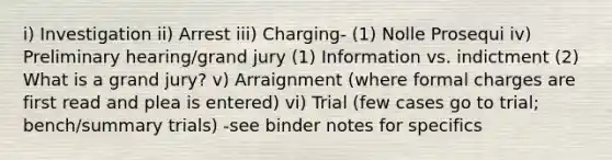 i) Investigation ii) Arrest iii) Charging- (1) Nolle Prosequi iv) Preliminary hearing/grand jury (1) Information vs. indictment (2) What is a grand jury? v) Arraignment (where formal charges are first read and plea is entered) vi) Trial (few cases go to trial; bench/summary trials) -see binder notes for specifics