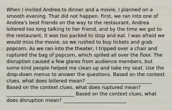 When I invited Andrea to dinner and a movie, I planned on a smooth evening. That did not happen. First, we ran into one of Andrea's best friends on the way to the restaurant. Andrea loitered too long talking to her friend, and by the time we got to the restaurant, it was too packed to stop and eat. I was afraid we would miss the movie, so we rushed to buy tickets and grab popcorn. As we ran into the theater, I tripped over a chair and ruptured the bag of popcorn, which spilled all over the floor. The disruption caused a few glares from audience members, but some kind people helped me clean up and take my seat. Use the drop-down menus to answer the questions. Based on the context clues, what does loitered mean? ___________________________ Based on the context clues, what does ruptured mean? ____________________________ Based on the context clues, what does disruption mean? __________________________