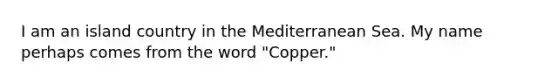 I am an island country in the Mediterranean Sea. My name perhaps comes from the word "Copper."