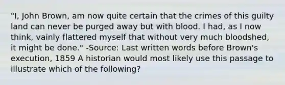 "I, John Brown, am now quite certain that the crimes of this guilty land can never be purged away but with blood. I had, as I now think, vainly flattered myself that without very much bloodshed, it might be done." -Source: Last written words before Brown's execution, 1859 A historian would most likely use this passage to illustrate which of the following?