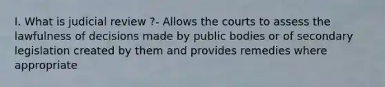 I. What is judicial review ?- Allows the courts to assess the lawfulness of decisions made by public bodies or of secondary legislation created by them and provides remedies where appropriate