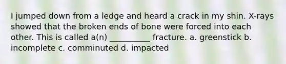 I jumped down from a ledge and heard a crack in my shin. X-rays showed that the broken ends of bone were forced into each other. This is called a(n) __________ fracture. a. greenstick b. incomplete c. comminuted d. impacted