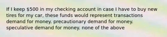 If I keep 500 in my checking account in case I have to buy new tires for my car, these funds would represent transactions demand for money. precautionary demand for money. speculative demand for money. none of the above