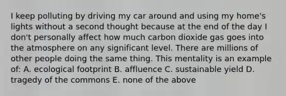 I keep polluting by driving my car around and using my home's lights without a second thought because at the end of the day I don't personally affect how much carbon dioxide gas goes into the atmosphere on any significant level. There are millions of other people doing the same thing. This mentality is an example of: A. ecological footprint B. affluence C. sustainable yield D. tragedy of the commons E. none of the above