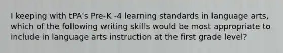 I keeping with tPA's Pre-K -4 learning standards in language arts, which of the following writing skills would be most appropriate to include in language arts instruction at the first grade level?