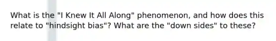 What is the "I Knew It All Along" phenomenon, and how does this relate to "hindsight bias"? What are the "down sides" to these?