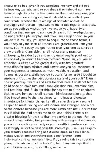 I know to be bad. Even if you acquitted me now and did not believe Anytus, who said to you that either I should not have been brought here in the first place, or that now I am here, you cannot avoid executing me, for if I should be acquitted, your sons would practice the teachings of Socrates and all be thoroughly corrupted; if you said to me in this regard: "Socrates, we do not believe Anytus now; we acquit you, but only on condition that you spend no more time on this investigation and do not practice philosophy, and if you are caught doing so you will die"; if, as I say, you were to acquit me on those terms, I would say to you: "Men of Athens, I am grateful and I am your friend, but I will obey the god rather than you, and as long as I draw breath and am able, I shall not cease to practice philosophy, to exhort you and in my usual way to point out to any one of you whom I happen to meet: "Good Sir, you are an Athenian, a citizen of the greatest city with the greatest reputation for both wisdom and power; are you not ashamed of your eagerness to possess as much wealth, reputation, and honors as possible, while you do not care for nor give thought to wisdom or truth, or the best possible state of your soul?" Then, if one of you disputes this and says he does care, I shall not let him go at once or leave him, but I shall question him, examine him, and test him, and if I do not think he has attained the goodness that he says he has, I shall reproach him because he attaches little importance to the most important things and greater importance to inferior things. I shall treat in this way anyone I happen to meet, young and old, citizen and stranger, and more so the citizens because you are more kindred to me. Be sure that this is what the god orders me to do, and I think there is no greater blessing for the city than my service to the god. For I go around doing nothing but persuading both young and old among you not to care for your body or your wealth in preference to or as strongly as for the best possible state of your soul, as I say to you: Wealth does not bring about excellence, but excellence makes wealth and everything else good for men, both individually and collectively." Now if by saying this I corrupt the young, this advice must be harmful, but if anyone says that I give different advice, he is talking nonsense.