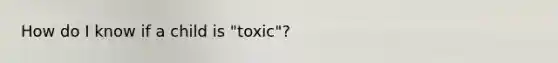 How do I know if a child is "toxic"?