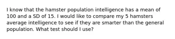 I know that the hamster population intelligence has a mean of 100 and a SD of 15. I would like to compare my 5 hamsters average intelligence to see if they are smarter than the general population. What test should I use?