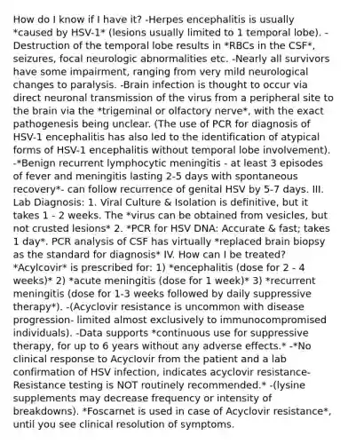 How do I know if I have it? -Herpes encephalitis is usually *caused by HSV-1* (lesions usually limited to 1 temporal lobe). -Destruction of the temporal lobe results in *RBCs in the CSF*, seizures, focal neurologic abnormalities etc. -Nearly all survivors have some impairment, ranging from very mild neurological changes to paralysis. -Brain infection is thought to occur via direct neuronal transmission of the virus from a peripheral site to the brain via the *trigeminal or olfactory nerve*, with the exact pathogenesis being unclear. (The use of PCR for diagnosis of HSV-1 encephalitis has also led to the identification of atypical forms of HSV-1 encephalitis without temporal lobe involvement). -*Benign recurrent lymphocytic meningitis - at least 3 episodes of fever and meningitis lasting 2-5 days with spontaneous recovery*- can follow recurrence of genital HSV by 5-7 days. III. Lab Diagnosis: 1. Viral Culture & Isolation is definitive, but it takes 1 - 2 weeks. The *virus can be obtained from vesicles, but not crusted lesions* 2. *PCR for HSV DNA: Accurate & fast; takes 1 day*. PCR analysis of CSF has virtually *replaced brain biopsy as the standard for diagnosis* IV. How can I be treated? *Acylcovir* is prescribed for: 1) *encephalitis (dose for 2 - 4 weeks)* 2) *acute meningitis (dose for 1 week)* 3) *recurrent meningitis (dose for 1-3 weeks followed by daily suppressive therapy*). -(Acyclovir resistance is uncommon with disease progression- limited almost exclusively to immunocompromised individuals). -Data supports *continuous use for suppressive therapy, for up to 6 years without any adverse effects.* -*No clinical response to Acyclovir from the patient and a lab confirmation of HSV infection, indicates acyclovir resistance-Resistance testing is NOT routinely recommended.* -(lysine supplements may decrease frequency or intensity of breakdowns). *Foscarnet is used in case of Acyclovir resistance*, until you see clinical resolution of symptoms.