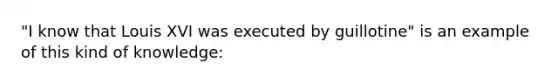 "I know that Louis XVI was executed by guillotine" is an example of this kind of knowledge: