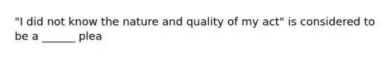 "I did not know the nature and quality of my act" is considered to be a ______ plea