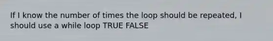 If I know the number of times the loop should be repeated, I should use a while loop TRUE FALSE