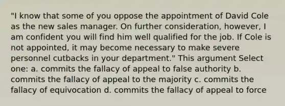 "I know that some of you oppose the appointment of David Cole as the new sales manager. On further consideration, however, I am confident you will find him well qualified for the job. If Cole is not appointed, it may become necessary to make severe personnel cutbacks in your department." This argument Select one: a. commits the fallacy of appeal to false authority b. commits the fallacy of appeal to the majority c. commits the fallacy of equivocation d. commits the fallacy of appeal to force