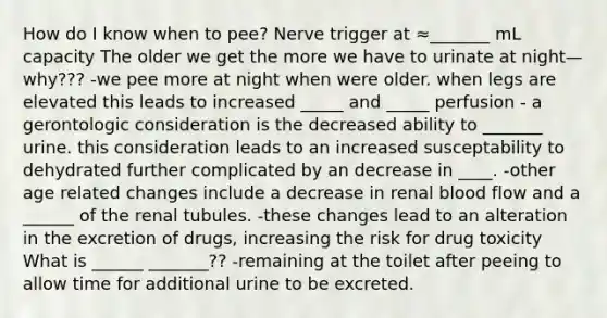 How do I know when to pee? Nerve trigger at ≈_______ mL capacity The older we get the more we have to urinate at night—why??? -we pee more at night when were older. when legs are elevated this leads to increased _____ and _____ perfusion - a gerontologic consideration is the decreased ability to _______ urine. this consideration leads to an increased susceptability to dehydrated further complicated by an decrease in ____. -other age related changes include a decrease in renal blood flow and a ______ of the renal tubules. -these changes lead to an alteration in the excretion of drugs, increasing the risk for drug toxicity What is ______ _______?? -remaining at the toilet after peeing to allow time for additional urine to be excreted.