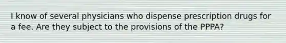 I know of several physicians who dispense prescription drugs for a fee. Are they subject to the provisions of the PPPA?