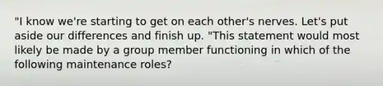 "I know we're starting to get on each other's nerves. Let's put aside our differences and finish up. "This statement would most likely be made by a group member functioning in which of the following maintenance roles?