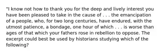 "I know not how to thank you for the deep and lively interest you have been pleased to take in the cause of . . . the emancipation of a people, who, for two long centuries, have endured, with the utmost patience, a bondage, one hour of which . . . is worse than ages of that which your fathers rose in rebellion to oppose. The excerpt could best be used by historians studying which of the following?