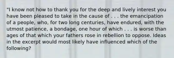 "I know not how to thank you for the deep and lively interest you have been pleased to take in the cause of . . . the emancipation of a people, who, for two long centuries, have endured, with the utmost patience, a bondage, one hour of which . . . is worse than ages of that which your fathers rose in rebellion to oppose. Ideas in the excerpt would most likely have influenced which of the following?