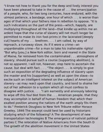 "I know not how to thank you for the deep and lively interest you have been pleased to take in the cause of . . . the emancipation of a people, who, for two long centuries, have endured, with the utmost patience, a bondage, one hour of which . . . is worse than ages of that which your fathers rose in rebellion to oppose. "It is such indications on the part of the press—which, happily, are multiplying throughout all the land—that kindle up within me an ardent hope that the curse of slavery will not much longer be permitted to make its iron foot-prints in the lacerated [deeply cut] hearts of my . . . brethren. . . . I am called, by way of reproach, a runaway slave. As if it were a crime—an unpardonable crime—for a man to take his inalienable rights! "But why [you,] a New-York editor, born and reared in the State of Maine, far removed from the contaminated . . . atmosphere of slavery, should pursue such a course [supporting abolition], is not so apparent. I will not, however, stop here to ascertain the cause, but deal with fact. . . . "The object . . . is simply to give such an exposition of the degrading influence of slavery upon the master and his [supporters] as well as upon the slave—to excite such an intelligent interest on the subject of American slavery—as may react upon that country, and tend to shame her out of her adhesion to a system which all must confess to disagree with justice. . . . "I am earnestly and anxiously laboring to wipe off this foul blot from the . . . American people, that they may accomplish in behalf of human freedom that which their exalted position among the nations of the earth amply fits them to do." Frederick Douglass to New York Tribune editor Horace Greeley, 1846 The excerpt could best be used by historians studying which of the following? A The development of new transportation technologies B The emergence of nativist political parties C The relocation of <a href='https://www.questionai.com/knowledge/k3QII3MXja-native-americans' class='anchor-knowledge'>native americans</a> from the South D The growth of the abolition movement in the United States