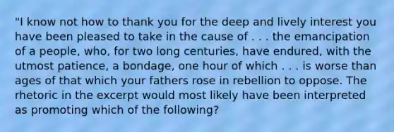 "I know not how to thank you for the deep and lively interest you have been pleased to take in the cause of . . . the emancipation of a people, who, for two long centuries, have endured, with the utmost patience, a bondage, one hour of which . . . is worse than ages of that which your fathers rose in rebellion to oppose. The rhetoric in the excerpt would most likely have been interpreted as promoting which of the following?