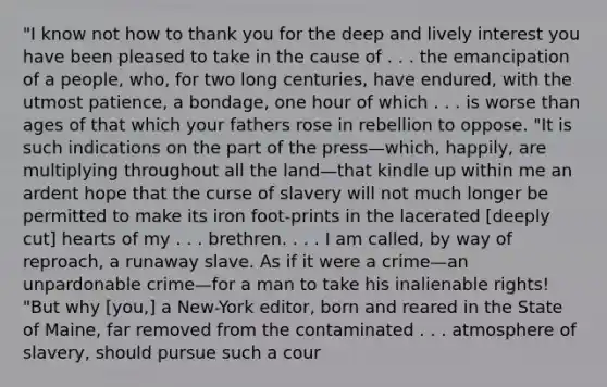 "I know not how to thank you for the deep and lively interest you have been pleased to take in the cause of . . . the emancipation of a people, who, for two long centuries, have endured, with the utmost patience, a bondage, one hour of which . . . is worse than ages of that which your fathers rose in rebellion to oppose. "It is such indications on the part of the press—which, happily, are multiplying throughout all the land—that kindle up within me an ardent hope that the curse of slavery will not much longer be permitted to make its iron foot-prints in the lacerated [deeply cut] hearts of my . . . brethren. . . . I am called, by way of reproach, a runaway slave. As if it were a crime—an unpardonable crime—for a man to take his inalienable rights! "But why [you,] a New-York editor, born and reared in the State of Maine, far removed from the contaminated . . . atmosphere of slavery, should pursue such a cour