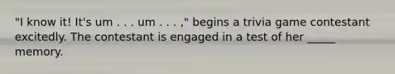 "I know it! It's um . . . um . . . ," begins a trivia game contestant excitedly. The contestant is engaged in a test of her _____ memory.