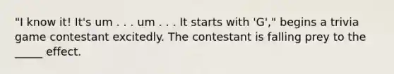 "I know it! It's um . . . um . . . It starts with 'G'," begins a trivia game contestant excitedly. The contestant is falling prey to the _____ effect.