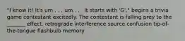 "I know it! It's um . . . um . . . It starts with 'G'," begins a trivia game contestant excitedly. The contestant is falling prey to the _______ effect. retrograde interference source confusion tip-of-the-tongue flashbulb memory