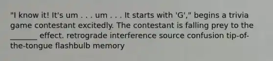 "I know it! It's um . . . um . . . It starts with 'G'," begins a trivia game contestant excitedly. The contestant is falling prey to the _______ effect. retrograde interference source confusion tip-of-the-tongue flashbulb memory