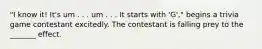 "I know it! It's um . . . um . . . It starts with 'G'," begins a trivia game contestant excitedly. The contestant is falling prey to the _______ effect.