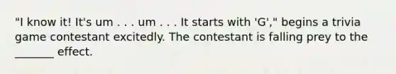 "I know it! It's um . . . um . . . It starts with 'G'," begins a trivia game contestant excitedly. The contestant is falling prey to the _______ effect.