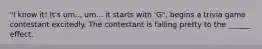 "I know it! It's um... um... it starts with 'G", begins a trivia game contestant excitedly. The contestant is falling pretty to the ______ effect.