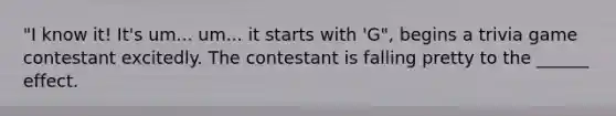 "I know it! It's um... um... it starts with 'G", begins a trivia game contestant excitedly. The contestant is falling pretty to the ______ effect.