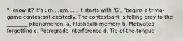 "I know it? It's um....um...... It starts with 'G', "begins a trivia-game contestant excitedly. The contestsant is falling prey to the ________ phenomenon. a. Flashbulb memory b. Motivated forgetting c. Retrograde interference d. Tip-of-the-tongue