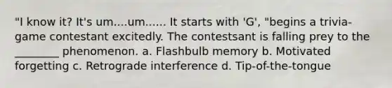 "I know it? It's um....um...... It starts with 'G', "begins a trivia-game contestant excitedly. The contestsant is falling prey to the ________ phenomenon. a. Flashbulb memory b. Motivated forgetting c. Retrograde interference d. Tip-of-the-tongue