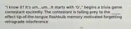 "I know it? It's um...um...It starts with 'G'," begins a trivia game contestant excitedly. The contestant is falling prey to the _____ effect tip-of-the-tongue flashbulb memory motivated forgetting retrograde interference